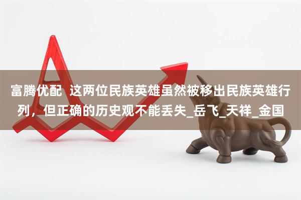 富腾优配  这两位民族英雄虽然被移出民族英雄行列，但正确的历史观不能丢失_岳飞_天祥_金国