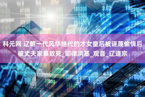 科元网 辽朝一代风华绝代的才女皇后被诬蔑偷情后被丈夫家暴致死_耶律洪基_观音_辽道宗
