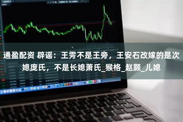 通盈配资 辟谣：王雱不是王旁，王安石改嫁的是次媳庞氏，不是长媳萧氏_猴格_赵颢_儿媳