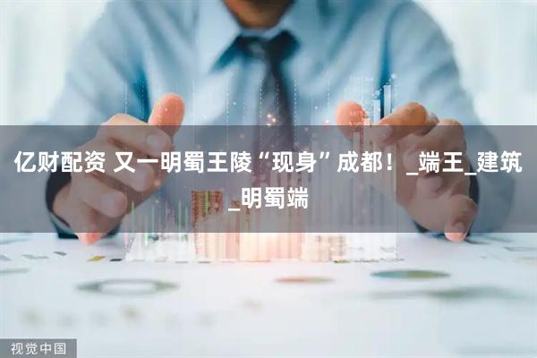 亿财配资 又一明蜀王陵“现身”成都！_端王_建筑_明蜀端