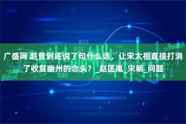 广盛网 赵普到底说了句什么话，让宋太祖直接打消了收复幽州的念头？_赵匡胤_宋朝_问题