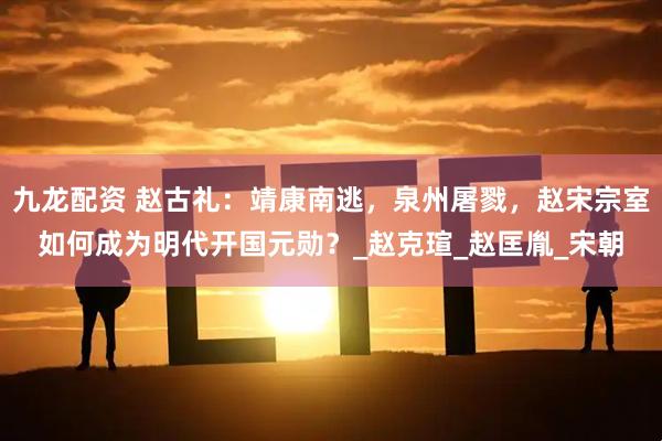 九龙配资 赵古礼：靖康南逃，泉州屠戮，赵宋宗室如何成为明代开国元勋？_赵克瑄_赵匡胤_宋朝