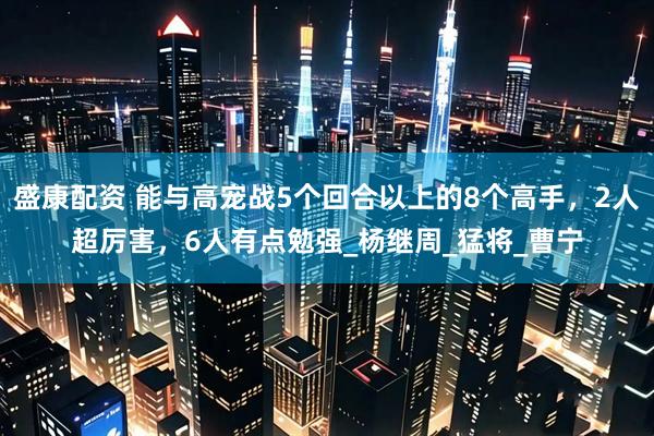盛康配资 能与高宠战5个回合以上的8个高手，2人超厉害，6人有点勉强_杨继周_猛将_曹宁