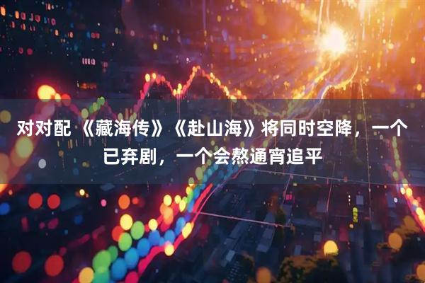 对对配 《藏海传》《赴山海》将同时空降，一个已弃剧，一个会熬通宵追平