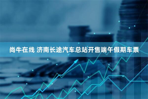 尚牛在线 济南长途汽车总站开售端午假期车票
