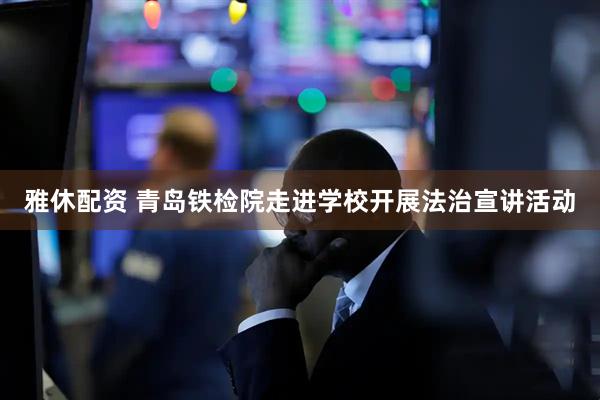 雅休配资 青岛铁检院走进学校开展法治宣讲活动