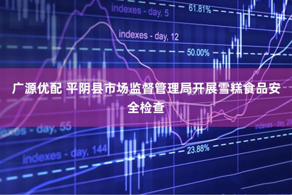 广源优配 平阴县市场监督管理局开展雪糕食品安全检查