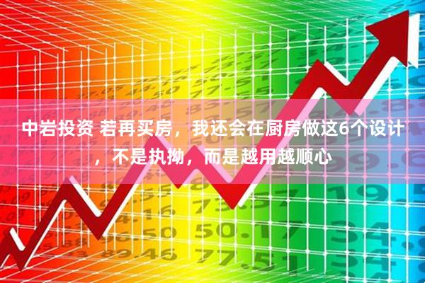 中岩投资 若再买房，我还会在厨房做这6个设计，不是执拗，而是越用越顺心