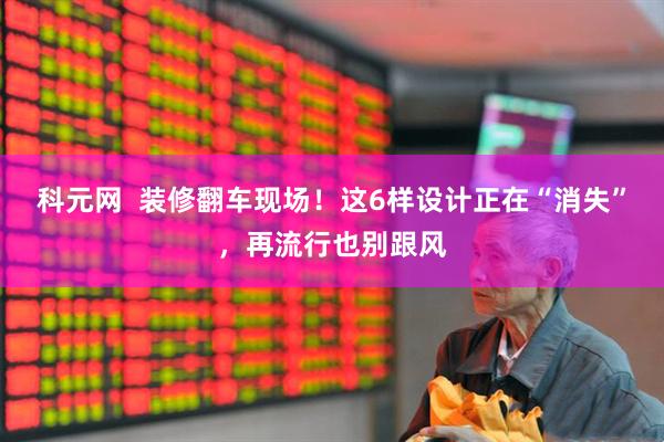 科元网  装修翻车现场！这6样设计正在“消失”，再流行也别跟风