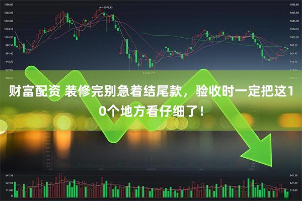 财富配资 装修完别急着结尾款，验收时一定把这10个地方看仔细了！