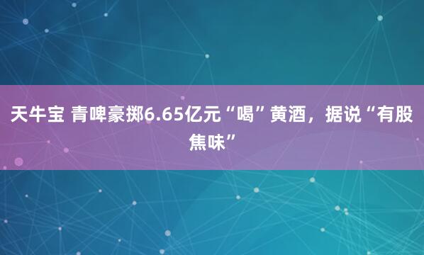 天牛宝 青啤豪掷6.65亿元“喝”黄酒，据说“有股焦味”
