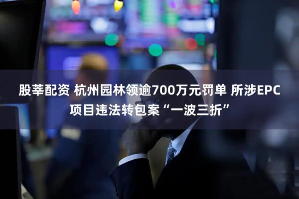 股莘配资 杭州园林领逾700万元罚单 所涉EPC项目违法转包案“一波三折”
