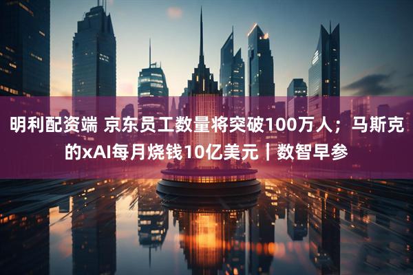 明利配资端 京东员工数量将突破100万人；马斯克的xAI每月烧钱10亿美元｜数智早参