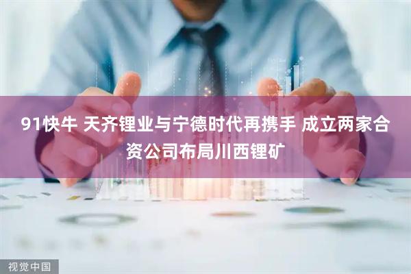 91快牛 天齐锂业与宁德时代再携手 成立两家合资公司布局川西锂矿