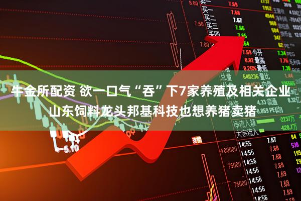 牛金所配资 欲一口气“吞”下7家养殖及相关企业 山东饲料龙头邦基科技也想养猪卖猪