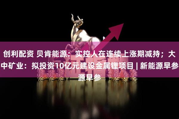 创利配资 贝肯能源：实控人在连续上涨期减持；大中矿业：拟投资10亿元建设金属锂项目 | 新能源早参