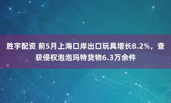 胜宇配资 前5月上海口岸出口玩具增长8.2%，查获侵权泡泡玛特货物6.3万余件
