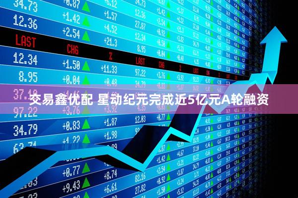 交易鑫优配 星动纪元完成近5亿元A轮融资