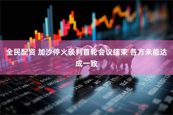 全民配资 加沙停火谈判首轮会议结束 各方未能达成一致