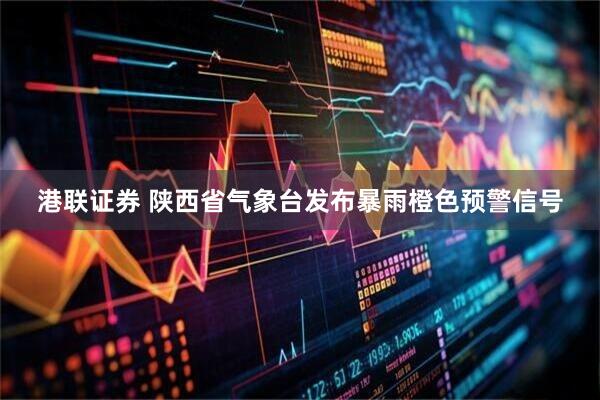 港联证券 陕西省气象台发布暴雨橙色预警信号