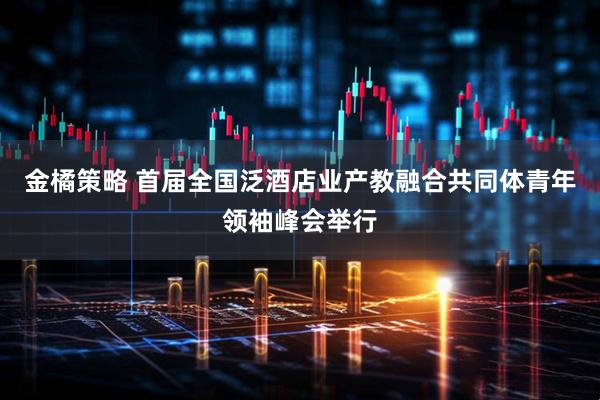 金橘策略 首届全国泛酒店业产教融合共同体青年领袖峰会举行