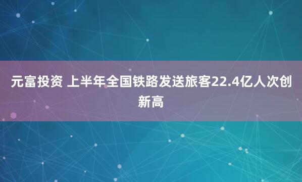 元富投资 上半年全国铁路发送旅客22.4亿人次创新高