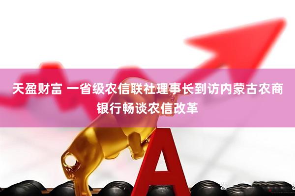 天盈财富 一省级农信联社理事长到访内蒙古农商银行畅谈农信改革