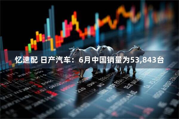忆速配 日产汽车：6月中国销量为53,843台