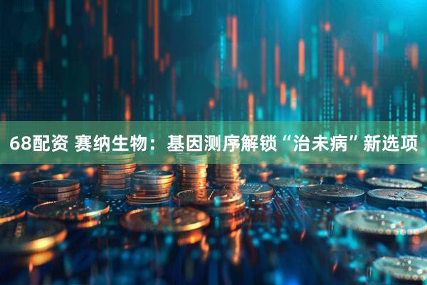68配资 赛纳生物：基因测序解锁“治未病”新选项