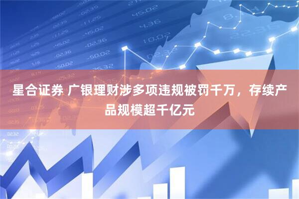 星合证券 广银理财涉多项违规被罚千万，存续产品规模超千亿元
