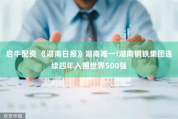 启牛配资 《湖南日报》湖南唯一!湖南钢铁集团连续四年入围世界500强