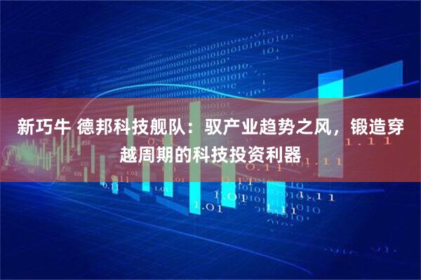 新巧牛 德邦科技舰队：驭产业趋势之风，锻造穿越周期的科技投资利器