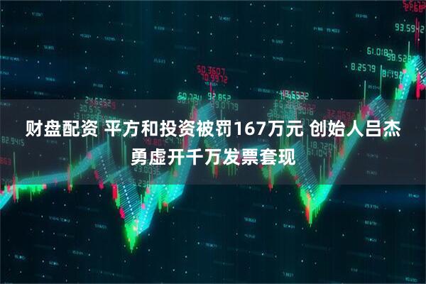 财盘配资 平方和投资被罚167万元 创始人吕杰勇虚开千万发票套现