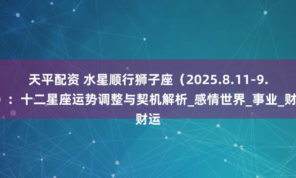 天平配资 水星顺行狮子座（2025.8.11-9.2）：十二星座运势调整与契机解析_感情世界_事业_财运