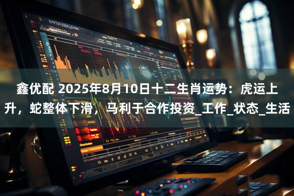 鑫优配 2025年8月10日十二生肖运势：虎运上升，蛇整体下滑，马利于合作投资_工作_状态_生活