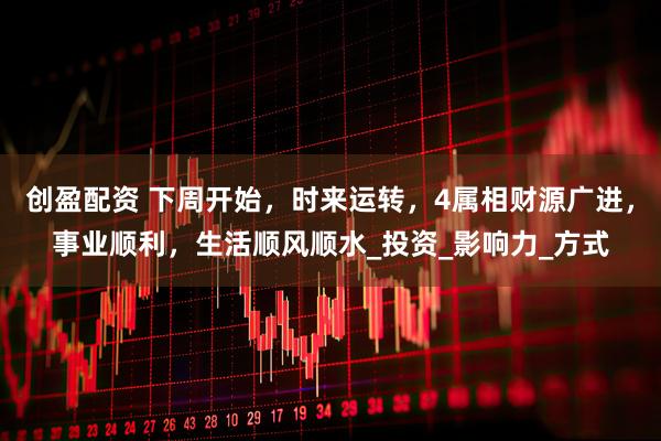 创盈配资 下周开始，时来运转，4属相财源广进，事业顺利，生活顺风顺水_投资_影响力_方式