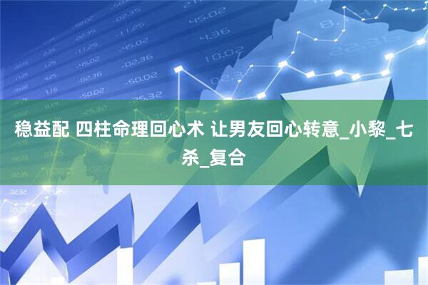 稳益配 四柱命理回心术 让男友回心转意_小黎_七杀_复合
