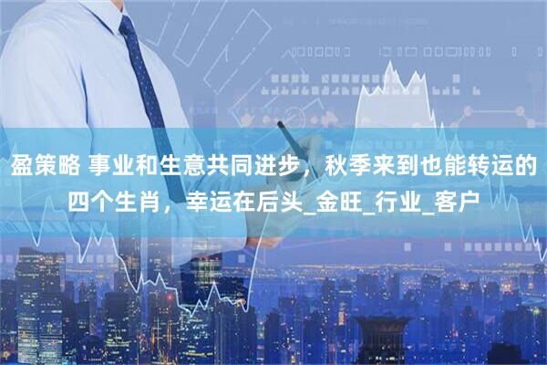 盈策略 事业和生意共同进步，秋季来到也能转运的四个生肖，幸运在后头_金旺_行业_客户