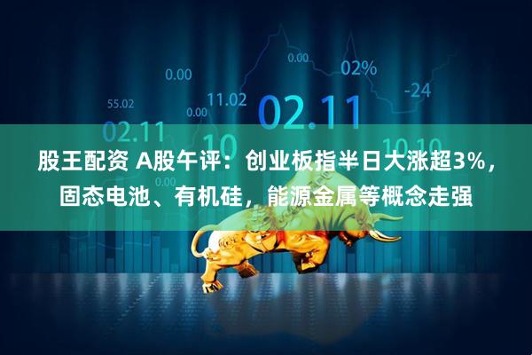股王配资 A股午评：创业板指半日大涨超3%，固态电池、有机硅，能源金属等概念走强