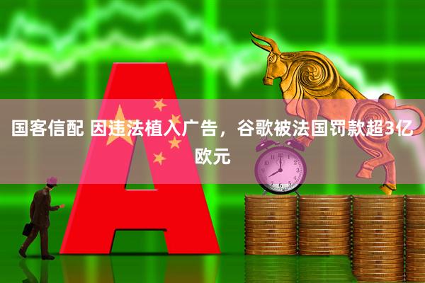 国客信配 因违法植入广告，谷歌被法国罚款超3亿欧元