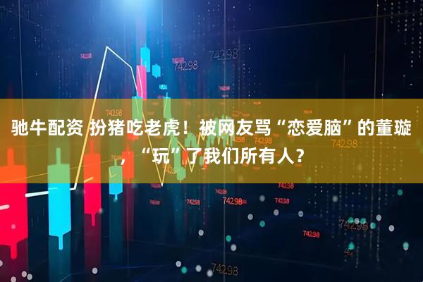 驰牛配资 扮猪吃老虎！被网友骂“恋爱脑”的董璇，“玩”了我们所有人？