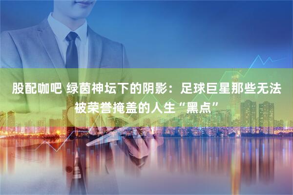 股配咖吧 绿茵神坛下的阴影：足球巨星那些无法被荣誉掩盖的人生“黑点”