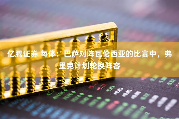 亿腾证券 每体：巴萨对阵瓦伦西亚的比赛中，弗里克计划轮换阵容
