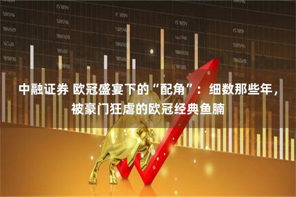 中融证券 欧冠盛宴下的“配角”：细数那些年，被豪门狂虐的欧冠经典鱼腩