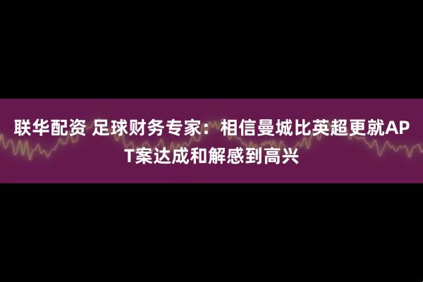 联华配资 足球财务专家：相信曼城比英超更就APT案达成和解感到高兴