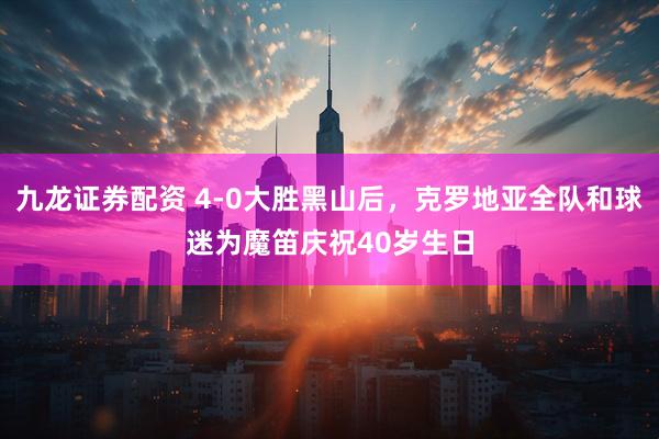 九龙证券配资 4-0大胜黑山后，克罗地亚全队和球迷为魔笛庆祝40岁生日