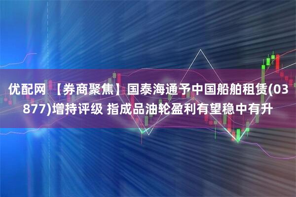 优配网 【券商聚焦】国泰海通予中国船舶租赁(03877)增持评级 指成品油轮盈利有望稳中有升