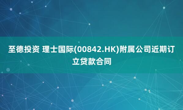 至德投资 理士国际(00842.HK)附属公司近期订立贷款合同