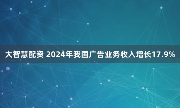 大智慧配资 2024年我国广告业务收入增长17.9%