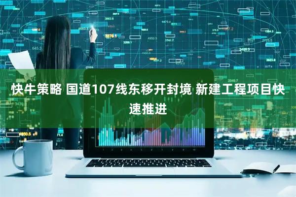 快牛策略 国道107线东移开封境 新建工程项目快速推进